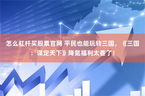 怎么杠杆买股票官网 平民也能玩转三国，《三国：谋定天下》降氪福利太香了！