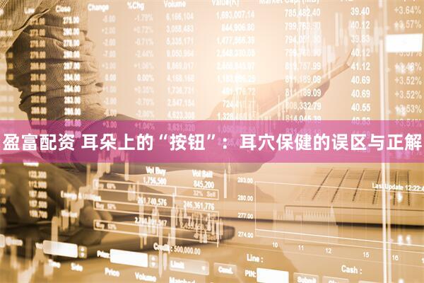 盈富配资 耳朵上的“按钮”：耳穴保健的误区与正解